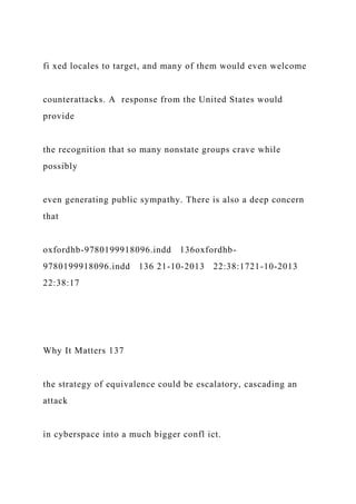 fi xed locales to target, and many of them would even welcome
counterattacks. A response from the United States would
provide
the recognition that so many nonstate groups crave while
possibly
even generating public sympathy. There is also a deep concern
that
oxfordhb-9780199918096.indd 136oxfordhb-
9780199918096.indd 136 21-10-2013 22:38:1721-10-2013
22:38:17
Why It Matters 137
the strategy of equivalence could be escalatory, cascading an
attack
in cyberspace into a much bigger confl ict.
 