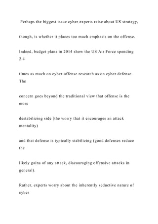 Perhaps the biggest issue cyber experts raise about US strategy,
though, is whether it places too much emphasis on the offense.
Indeed, budget plans in 2014 show the US Air Force spending
2.4
times as much on cyber offense research as on cyber defense.
The
concern goes beyond the traditional view that offense is the
more
destabilizing side (the worry that it encourages an attack
mentality)
and that defense is typically stabilizing (good defenses reduce
the
likely gains of any attack, discouraging offensive attacks in
general).
Rather, experts worry about the inherently seductive nature of
cyber
 