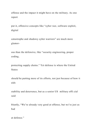offense and the impact it might have on the military. As one
report
put it, offensive concepts like “cyber war, software exploit,
digital
catastrophe and shadowy cyber warriors” are much more
glamor-
ous than the defensive, like “security engineering, proper
coding,
protecting supply chains.” Yet defense is where the United
States
should be putting more of its efforts, not just because of how it
aids
stability and deterrence, but as a senior US military offi cial
said
bluntly, “We’re already very good at offense, but we’re just as
bad
at defense.”
 