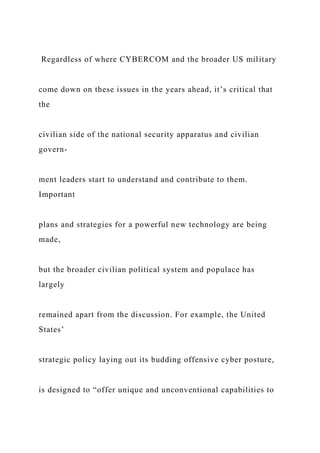 Regardless of where CYBERCOM and the broader US military
come down on these issues in the years ahead, it’s critical that
the
civilian side of the national security apparatus and civilian
govern-
ment leaders start to understand and contribute to them.
Important
plans and strategies for a powerful new technology are being
made,
but the broader civilian political system and populace has
largely
remained apart from the discussion. For example, the United
States’
strategic policy laying out its budding offensive cyber posture,
is designed to “offer unique and unconventional capabilities to
 