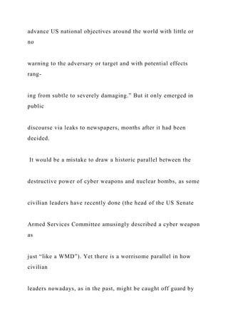 advance US national objectives around the world with little or
no
warning to the adversary or target and with potential effects
rang-
ing from subtle to severely damaging.” But it only emerged in
public
discourse via leaks to newspapers, months after it had been
decided.
It would be a mistake to draw a historic parallel between the
destructive power of cyber weapons and nuclear bombs, as some
civilian leaders have recently done (the head of the US Senate
Armed Services Committee amusingly described a cyber weapon
as
just “like a WMD”). Yet there is a worrisome parallel in how
civilian
leaders nowadays, as in the past, might be caught off guard by
 