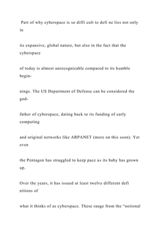 Part of why cyberspace is so diffi cult to defi ne lies not only
in
its expansive, global nature, but also in the fact that the
cyberspace
of today is almost unrecognizable compared to its humble
begin-
nings. The US Department of Defense can be considered the
god-
father of cyberspace, dating back to its funding of early
computing
and original networks like ARPANET (more on this soon). Yet
even
the Pentagon has struggled to keep pace as its baby has grown
up.
Over the years, it has issued at least twelve different defi
nitions of
what it thinks of as cyberspace. These range from the “notional
 
