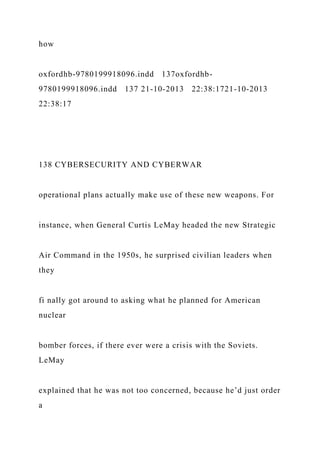 how
oxfordhb-9780199918096.indd 137oxfordhb-
9780199918096.indd 137 21-10-2013 22:38:1721-10-2013
22:38:17
138 CYBERSECURITY AND CYBERWAR
operational plans actually make use of these new weapons. For
instance, when General Curtis LeMay headed the new Strategic
Air Command in the 1950s, he surprised civilian leaders when
they
fi nally got around to asking what he planned for American
nuclear
bomber forces, if there ever were a crisis with the Soviets.
LeMay
explained that he was not too concerned, because he’d just order
a
 