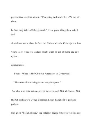 preemptive nuclear attack. “I’m going to knock the s**t out of
them
before they take off the ground.” It’s a good thing they asked
and
shut down such plans before the Cuban Missile Crisis just a few
years later. Today’s leaders might want to ask if there are any
cyber
equivalents.
Focus: What Is the Chinese Approach to Cyberwar?
“The most threatening actor in cyberspace.”
So who won this not-so-prized description? Not al-Qaeda. Not
the US military’s Cyber Command. Not Facebook’s privacy
policy.
Not even “RickRolling,” the Internet meme wherein victims are
 