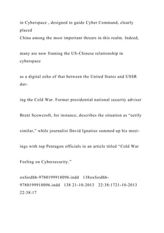 in Cyberspace , designed to guide Cyber Command, clearly
placed
China among the most important threats in this realm. Indeed,
many are now framing the US-Chinese relationship in
cyberspace
as a digital echo of that between the United States and USSR
dur-
ing the Cold War. Former presidential national security adviser
Brent Scowcroft, for instance, describes the situation as “eerily
similar,” while journalist David Ignatius summed up his meet-
ings with top Pentagon officials in an article titled “Cold War
Feeling on Cybersecurity.”
oxfordhb-9780199918096.indd 138oxfordhb-
9780199918096.indd 138 21-10-2013 22:38:1721-10-2013
22:38:17
 