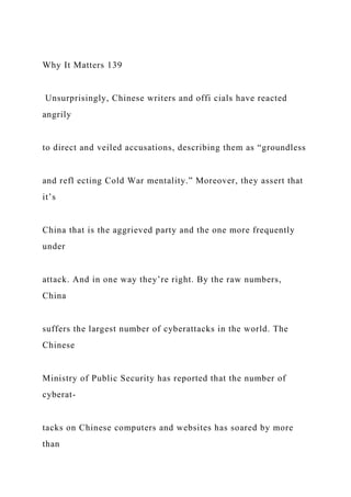 Why It Matters 139
Unsurprisingly, Chinese writers and offi cials have reacted
angrily
to direct and veiled accusations, describing them as “groundless
and refl ecting Cold War mentality.” Moreover, they assert that
it’s
China that is the aggrieved party and the one more frequently
under
attack. And in one way they’re right. By the raw numbers,
China
suffers the largest number of cyberattacks in the world. The
Chinese
Ministry of Public Security has reported that the number of
cyberat-
tacks on Chinese computers and websites has soared by more
than
 