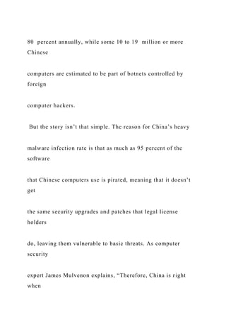 80 percent annually, while some 10 to 19 million or more
Chinese
computers are estimated to be part of botnets controlled by
foreign
computer hackers.
But the story isn’t that simple. The reason for China’s heavy
malware infection rate is that as much as 95 percent of the
software
that Chinese computers use is pirated, meaning that it doesn’t
get
the same security upgrades and patches that legal license
holders
do, leaving them vulnerable to basic threats. As computer
security
expert James Mulvenon explains, “Therefore, China is right
when
 