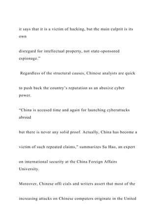 it says that it is a victim of hacking, but the main culprit is its
own
disregard for intellectual property, not state-sponsored
espionage.”
Regardless of the structural causes, Chinese analysts are quick
to push back the country’s reputation as an abusive cyber
power.
“China is accused time and again for launching cyberattacks
abroad
but there is never any solid proof. Actually, China has become a
victim of such repeated claims,” summarizes Su Hao, an expert
on international security at the China Foreign Affairs
University.
Moreover, Chinese offi cials and writers assert that most of the
increasing attacks on Chinese computers originate in the United
 