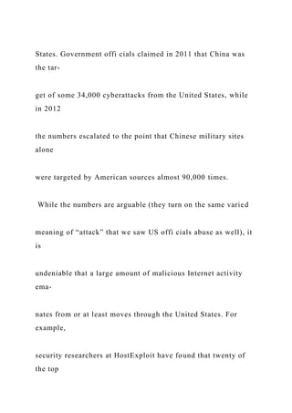 States. Government offi cials claimed in 2011 that China was
the tar-
get of some 34,000 cyberattacks from the United States, while
in 2012
the numbers escalated to the point that Chinese military sites
alone
were targeted by American sources almost 90,000 times.
While the numbers are arguable (they turn on the same varied
meaning of “attack” that we saw US offi cials abuse as well), it
is
undeniable that a large amount of malicious Internet activity
ema-
nates from or at least moves through the United States. For
example,
security researchers at HostExploit have found that twenty of
the top
 