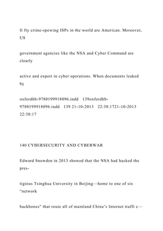 fi fty crime-spewing ISPs in the world are American. Moreover,
US
government agencies like the NSA and Cyber Command are
clearly
active and expert in cyber operations. When documents leaked
by
oxfordhb-9780199918096.indd 139oxfordhb-
9780199918096.indd 139 21-10-2013 22:38:1721-10-2013
22:38:17
140 CYBERSECURITY AND CYBERWAR
Edward Snowden in 2013 showed that the NSA had hacked the
pres-
tigious Tsinghua University in Beijing—home to one of six
“network
backbones” that route all of mainland China’s Internet traffi c—
 