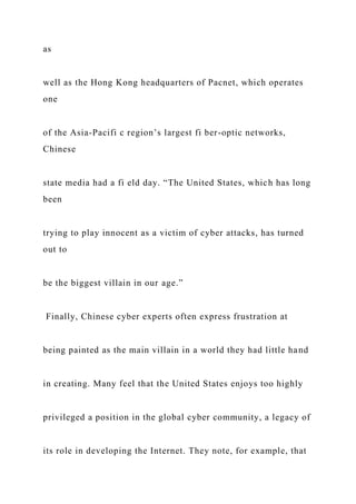 as
well as the Hong Kong headquarters of Pacnet, which operates
one
of the Asia-Pacifi c region’s largest fi ber-optic networks,
Chinese
state media had a fi eld day. “The United States, which has long
been
trying to play innocent as a victim of cyber attacks, has turned
out to
be the biggest villain in our age.”
Finally, Chinese cyber experts often express frustration at
being painted as the main villain in a world they had little hand
in creating. Many feel that the United States enjoys too highly
privileged a position in the global cyber community, a legacy of
its role in developing the Internet. They note, for example, that
 