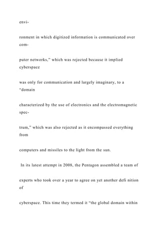envi-
ronment in which digitized information is communicated over
com-
puter networks,” which was rejected because it implied
cyberspace
was only for communication and largely imaginary, to a
“domain
characterized by the use of electronics and the electromagnetic
spec-
trum,” which was also rejected as it encompassed everything
from
computers and missiles to the light from the sun.
In its latest attempt in 2008, the Pentagon assembled a team of
experts who took over a year to agree on yet another defi nition
of
cyberspace. This time they termed it “the global domain within
 