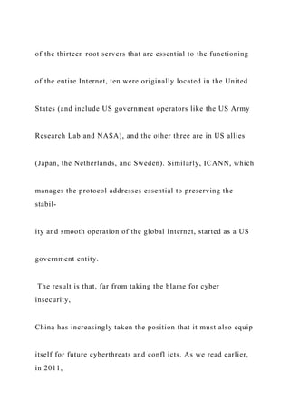 of the thirteen root servers that are essential to the functioning
of the entire Internet, ten were originally located in the United
States (and include US government operators like the US Army
Research Lab and NASA), and the other three are in US allies
(Japan, the Netherlands, and Sweden). Similarly, ICANN, which
manages the protocol addresses essential to preserving the
stabil-
ity and smooth operation of the global Internet, started as a US
government entity.
The result is that, far from taking the blame for cyber
insecurity,
China has increasingly taken the position that it must also equip
itself for future cyberthreats and confl icts. As we read earlier,
in 2011,
 