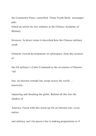 the Communist Party–controlled China Youth Daily newspaper
pub-
lished an article by two scholars at the Chinese Academy of
Military
Sciences. In direct terms it described how the Chinese military
estab-
lishment viewed developments in cyberspace, from the creation
of
the US military’s Cyber Command to the revelation of Stuxnet.
“Of
late, an Internet tornado has swept across the world . . .
massively
impacting and shocking the globe. Behind all this lies the
shadow of
America. Faced with this warm-up for an Internet war, every
nation
and military can’t be passive but is making preparations to fi
 
