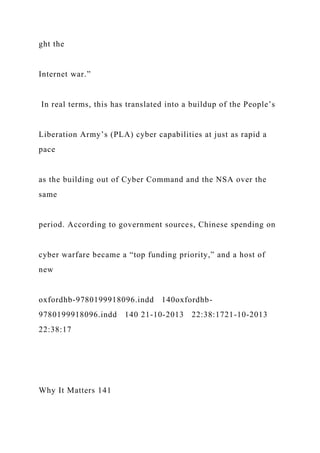 ght the
Internet war.”
In real terms, this has translated into a buildup of the People’s
Liberation Army’s (PLA) cyber capabilities at just as rapid a
pace
as the building out of Cyber Command and the NSA over the
same
period. According to government sources, Chinese spending on
cyber warfare became a “top funding priority,” and a host of
new
oxfordhb-9780199918096.indd 140oxfordhb-
9780199918096.indd 140 21-10-2013 22:38:1721-10-2013
22:38:17
Why It Matters 141
 