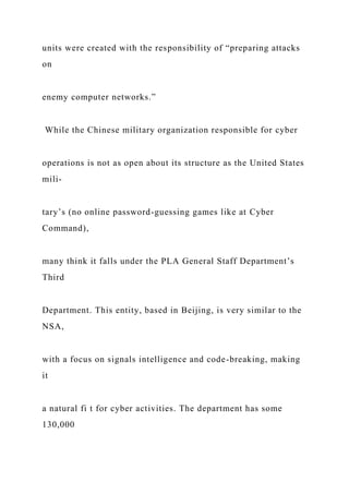 units were created with the responsibility of “preparing attacks
on
enemy computer networks.”
While the Chinese military organization responsible for cyber
operations is not as open about its structure as the United States
mili-
tary’s (no online password-guessing games like at Cyber
Command),
many think it falls under the PLA General Staff Department’s
Third
Department. This entity, based in Beijing, is very similar to the
NSA,
with a focus on signals intelligence and code-breaking, making
it
a natural fi t for cyber activities. The department has some
130,000
 