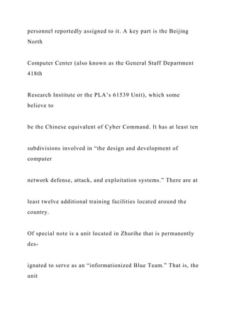 personnel reportedly assigned to it. A key part is the Beijing
North
Computer Center (also known as the General Staff Department
418th
Research Institute or the PLA’s 61539 Unit), which some
believe to
be the Chinese equivalent of Cyber Command. It has at least ten
subdivisions involved in “the design and development of
computer
network defense, attack, and exploitation systems.” There are at
least twelve additional training facilities located around the
country.
Of special note is a unit located in Zhurihe that is permanently
des-
ignated to serve as an “informationized Blue Team.” That is, the
unit
 