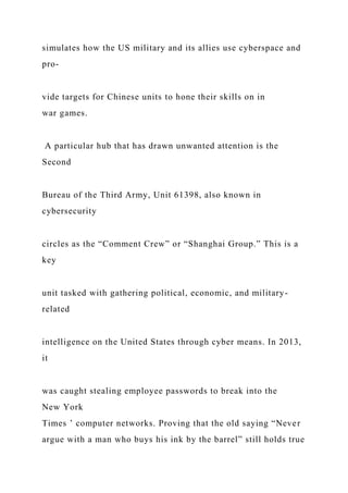 simulates how the US military and its allies use cyberspace and
pro-
vide targets for Chinese units to hone their skills on in
war games.
A particular hub that has drawn unwanted attention is the
Second
Bureau of the Third Army, Unit 61398, also known in
cybersecurity
circles as the “Comment Crew” or “Shanghai Group.” This is a
key
unit tasked with gathering political, economic, and military-
related
intelligence on the United States through cyber means. In 2013,
it
was caught stealing employee passwords to break into the
New York
Times ’ computer networks. Proving that the old saying “Never
argue with a man who buys his ink by the barrel” still holds true
 