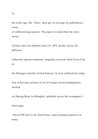 in
the cyber age, the Times then got its revenge by publishing a
series
of embarrassing exposés. The paper revealed that the once-
secret
Chinese unit was behind some 141 APT attacks across 20
different
industries and governments, targeting everyone from Coca-Cola
to
the Pentagon and the United Nations. It even suffered the indig-
nity of having a picture of its no-longer-secret headquarters,
located
on Datong Road in Shanghai, splashed across the newspaper’s
front page.
The 61398 unit is far from alone; some estimates point to as
many
 