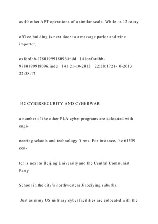 as 40 other APT operations of a similar scale. While its 12-story
offi ce building is next door to a massage parlor and wine
importer,
oxfordhb-9780199918096.indd 141oxfordhb-
9780199918096.indd 141 21-10-2013 22:38:1721-10-2013
22:38:17
142 CYBERSECURITY AND CYBERWAR
a number of the other PLA cyber programs are colocated with
engi-
neering schools and technology fi rms. For instance, the 61539
cen-
ter is next to Beijing University and the Central Communist
Party
School in the city’s northwestern Jiaoziying suburbs.
Just as many US military cyber facilities are colocated with the
 