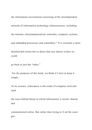 the information environment consisting of the interdependent
network of information technology infrastructures, including
the internet, telecommunications networks, computer systems,
and embedded processors and controllers.” It is certainly a more
detailed defi nition but so dense that one almost wishes we
could
go back to just the “tubes.”
For the purposes of this book, we think it’s best to keep it
simple.
At its essence, cyberspace is the realm of computer networks
(and
the users behind them) in which information is stored, shared,
and
communicated online. But rather than trying to fi nd the exact
per-
 