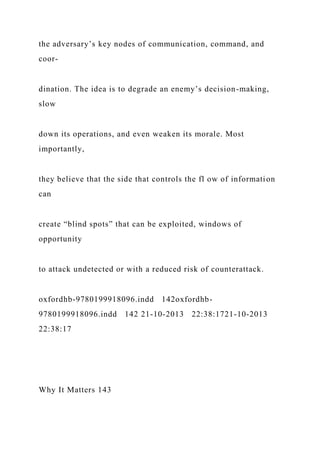 the adversary’s key nodes of communication, command, and
coor-
dination. The idea is to degrade an enemy’s decision-making,
slow
down its operations, and even weaken its morale. Most
importantly,
they believe that the side that controls the fl ow of information
can
create “blind spots” that can be exploited, windows of
opportunity
to attack undetected or with a reduced risk of counterattack.
oxfordhb-9780199918096.indd 142oxfordhb-
9780199918096.indd 142 21-10-2013 22:38:1721-10-2013
22:38:17
Why It Matters 143
 