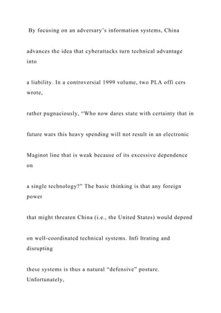 By focusing on an adversary’s information systems, China
advances the idea that cyberattacks turn technical advantage
into
a liability. In a controversial 1999 volume, two PLA offi cers
wrote,
rather pugnaciously, “Who now dares state with certainty that in
future wars this heavy spending will not result in an electronic
Maginot line that is weak because of its excessive dependence
on
a single technology?” The basic thinking is that any foreign
power
that might threaten China (i.e., the United States) would depend
on well-coordinated technical systems. Infi ltrating and
disrupting
these systems is thus a natural “defensive” posture.
Unfortunately,
 