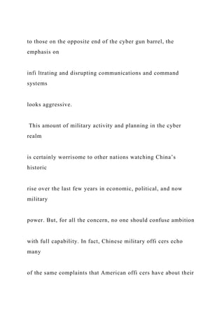 to those on the opposite end of the cyber gun barrel, the
emphasis on
infi ltrating and disrupting communications and command
systems
looks aggressive.
This amount of military activity and planning in the cyber
realm
is certainly worrisome to other nations watching China’s
historic
rise over the last few years in economic, political, and now
military
power. But, for all the concern, no one should confuse ambition
with full capability. In fact, Chinese military offi cers echo
many
of the same complaints that American offi cers have about their
 