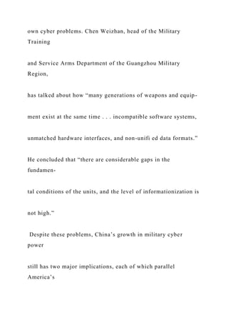 own cyber problems. Chen Weizhan, head of the Military
Training
and Service Arms Department of the Guangzhou Military
Region,
has talked about how “many generations of weapons and equip-
ment exist at the same time . . . incompatible software systems,
unmatched hardware interfaces, and non-unifi ed data formats.”
He concluded that “there are considerable gaps in the
fundamen-
tal conditions of the units, and the level of informationization is
not high.”
Despite these problems, China’s growth in military cyber
power
still has two major implications, each of which parallel
America’s
 