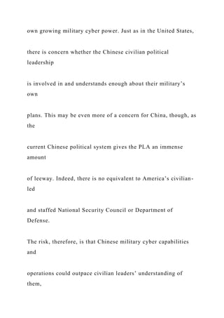 own growing military cyber power. Just as in the United States,
there is concern whether the Chinese civilian political
leadership
is involved in and understands enough about their military’s
own
plans. This may be even more of a concern for China, though, as
the
current Chinese political system gives the PLA an immense
amount
of leeway. Indeed, there is no equivalent to America’s civilian-
led
and staffed National Security Council or Department of
Defense.
The risk, therefore, is that Chinese military cyber capabilities
and
operations could outpace civilian leaders’ understanding of
them,
 