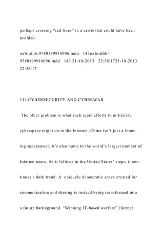 perhaps crossing “red lines” in a crisis that could have been
avoided.
oxfordhb-9780199918096.indd 143oxfordhb-
9780199918096.indd 143 21-10-2013 22:38:1721-10-2013
22:38:17
144 CYBERSECURITY AND CYBERWAR
The other problem is what such rapid efforts to militarize
cyberspace might do to the Internet. China isn’t just a loom-
ing superpower, it’s also home to the world’s largest number of
Internet users. As it follows in the United States’ steps, it con-
tinues a dark trend. A uniquely democratic space created for
communication and sharing is instead being transformed into
a future battleground. “Winning IT-based warfare” (former
 