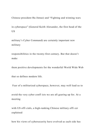 Chinese president Hu Jintao) and “Fighting and winning wars
in cyberspace” (General Keith Alexander, the first head of the
US
military’s Cyber Command) are certainly important new
military
responsibilities in the twenty-first century. But that doesn’t
make
them positive developments for the wonderful World Wide Web
that so defines modern life.
Fear of a militarized cyberspace, however, may well lead us to
avoid the very cyber confl icts we are all gearing up for. At a
meeting
with US offi cials, a high-ranking Chinese military offi cer
explained
how his views of cybersecurity have evolved as each side has
 
