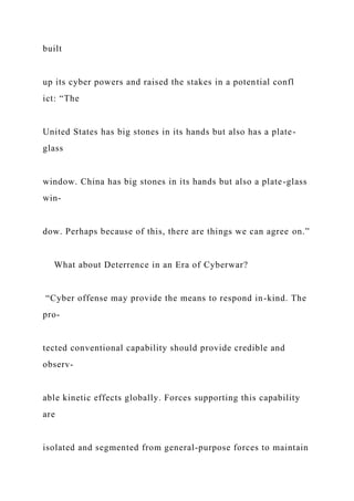 built
up its cyber powers and raised the stakes in a potential confl
ict: “The
United States has big stones in its hands but also has a plate-
glass
window. China has big stones in its hands but also a plate-glass
win-
dow. Perhaps because of this, there are things we can agree on.”
What about Deterrence in an Era of Cyberwar?
“Cyber offense may provide the means to respond in-kind. The
pro-
tected conventional capability should provide credible and
observ-
able kinetic effects globally. Forces supporting this capability
are
isolated and segmented from general-purpose forces to maintain
 