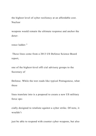 the highest level of cyber resiliency at an affordable cost.
Nuclear
weapons would remain the ultimate response and anchor the
deter-
rence ladder.”
These lines come from a 2013 US Defense Science Board
report,
one of the highest-level offi cial advisory groups to the
Secretary of
Defense. While the text reads like typical Pentagonese, what
these
lines translate into is a proposal to create a new US military
force spe-
cially designed to retaliate against a cyber strike. Of note, it
wouldn’t
just be able to respond with counter cyber weapons, but also
 