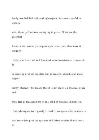 fectly worded defi nition of cyberspace, it is more useful to
unpack
what these defi nitions are trying to get at. What are the
essential
features that not only compose cyberspace, but also make it
unique?
Cyberspace is fi rst and foremost an information environment.
It
is made up of digitized data that is created, stored, and, most
impor-
tantly, shared. This means that it is not merely a physical place
and
thus defi es measurement in any kind of physical dimension.
But cyberspace isn’t purely virtual. It comprises the computers
that store data plus the systems and infrastructure that allow it
to
 