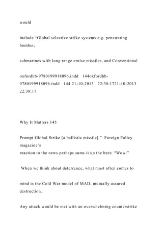 would
include “Global selective strike systems e.g. penetrating
bomber,
submarines with long range cruise missiles, and Conventional
oxfordhb-9780199918096.indd 144oxfordhb-
9780199918096.indd 144 21-10-2013 22:38:1721-10-2013
22:38:17
Why It Matters 145
Prompt Global Strike [a ballistic missile].” Foreign Policy
magazine’s
reaction to the news perhaps sums it up the best: “Wow.”
When we think about deterrence, what most often comes to
mind is the Cold War model of MAD, mutually assured
destruction.
Any attack would be met with an overwhelming counterstrike
 