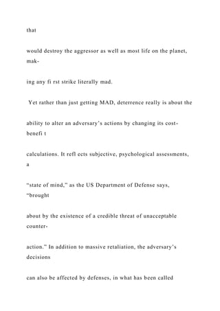 that
would destroy the aggressor as well as most life on the planet,
mak-
ing any fi rst strike literally mad.
Yet rather than just getting MAD, deterrence really is about the
ability to alter an adversary’s actions by changing its cost-
benefi t
calculations. It refl ects subjective, psychological assessments,
a
“state of mind,” as the US Department of Defense says,
“brought
about by the existence of a credible threat of unacceptable
counter-
action.” In addition to massive retaliation, the adversary’s
decisions
can also be affected by defenses, in what has been called
 