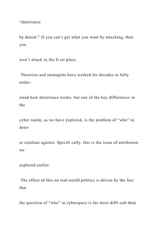 “deterrence
by denial.” If you can’t get what you want by attacking, then
you
won’t attack in the fi rst place.
Theorists and strategists have worked for decades to fully
under-
stand how deterrence works, but one of the key differences in
the
cyber realm, as we have explored, is the problem of “who” to
deter
or retaliate against. Specifi cally, this is the issue of attribution
we
explored earlier.
The effect of this on real-world politics is driven by the fact
that
the question of “who” in cyberspace is far more diffi cult than
 
