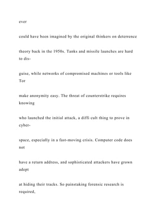 ever
could have been imagined by the original thinkers on deterrence
theory back in the 1950s. Tanks and missile launches are hard
to dis-
guise, while networks of compromised machines or tools like
Tor
make anonymity easy. The threat of counterstrike requires
knowing
who launched the initial attack, a diffi cult thing to prove in
cyber-
space, especially in a fast-moving crisis. Computer code does
not
have a return address, and sophisticated attackers have grown
adept
at hiding their tracks. So painstaking forensic research is
required,
 