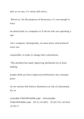 and, as we saw, it’s rarely defi nitive.
Moreover, for the purposes of deterrence, it’s not enough to
trace
an attack back to a computer or fi nd out who was operating a
spe-
cifi c computer. Strategically, we must know what political
actor was
responsible, in order to change their calculations.
This problem has made improving attribution (or at least
making
people think you have improved attribution) a key strategic
prior-
ity for nations that believe themselves at risk of cyberattack.
So, in
oxfordhb-9780199918096.indd 145oxfordhb-
9780199918096.indd 145 21-10-2013 22:38:1721-10-2013
22:38:17
 