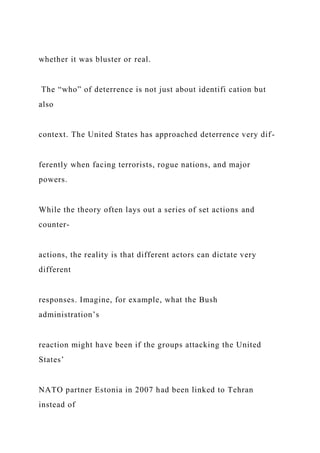 whether it was bluster or real.
The “who” of deterrence is not just about identifi cation but
also
context. The United States has approached deterrence very dif-
ferently when facing terrorists, rogue nations, and major
powers.
While the theory often lays out a series of set actions and
counter-
actions, the reality is that different actors can dictate very
different
responses. Imagine, for example, what the Bush
administration’s
reaction might have been if the groups attacking the United
States’
NATO partner Estonia in 2007 had been linked to Tehran
instead of
 