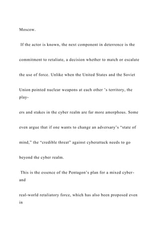 Moscow.
If the actor is known, the next component in deterrence is the
commitment to retaliate, a decision whether to match or escalate
the use of force. Unlike when the United States and the Soviet
Union pointed nuclear weapons at each other ’s territory, the
play-
ers and stakes in the cyber realm are far more amorphous. Some
even argue that if one wants to change an adversary’s “state of
mind,” the “credible threat” against cyberattack needs to go
beyond the cyber realm.
This is the essence of the Pentagon’s plan for a mixed cyber-
and
real-world retaliatory force, which has also been proposed even
in
 