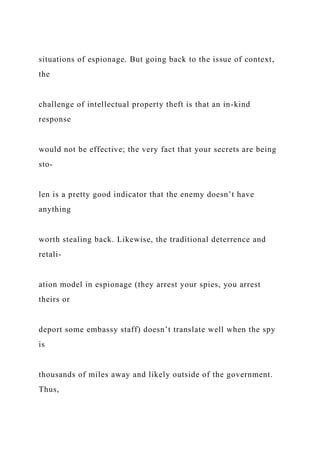 situations of espionage. But going back to the issue of context,
the
challenge of intellectual property theft is that an in-kind
response
would not be effective; the very fact that your secrets are being
sto-
len is a pretty good indicator that the enemy doesn’t have
anything
worth stealing back. Likewise, the traditional deterrence and
retali-
ation model in espionage (they arrest your spies, you arrest
theirs or
deport some embassy staff) doesn’t translate well when the spy
is
thousands of miles away and likely outside of the government.
Thus,
 