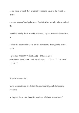 some have argued that alternative means have to be found to
infl u-
ence an enemy’s calculations. Dmitri Alperovitch, who watched
the
massive Shady RAT attacks play out, argues that we should try
to
“raise the economic costs on the adversary through the use of
such
oxfordhb-9780199918096.indd 146oxfordhb-
9780199918096.indd 146 21-10-2013 22:38:1721-10-2013
22:38:17
Why It Matters 147
tools as sanctions, trade tariffs, and multilateral diplomatic
pressure
to impact their cost benefi t analysis of these operations.”
 