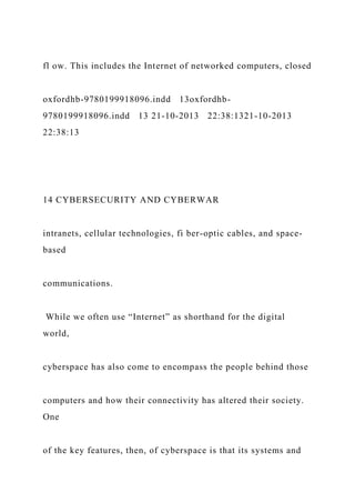fl ow. This includes the Internet of networked computers, closed
oxfordhb-9780199918096.indd 13oxfordhb-
9780199918096.indd 13 21-10-2013 22:38:1321-10-2013
22:38:13
14 CYBERSECURITY AND CYBERWAR
intranets, cellular technologies, fi ber-optic cables, and space-
based
communications.
While we often use “Internet” as shorthand for the digital
world,
cyberspace has also come to encompass the people behind those
computers and how their connectivity has altered their society.
One
of the key features, then, of cyberspace is that its systems and
 