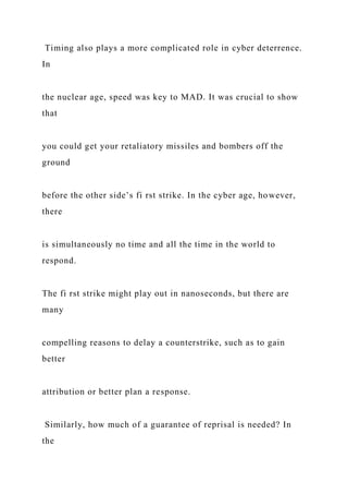 Timing also plays a more complicated role in cyber deterrence.
In
the nuclear age, speed was key to MAD. It was crucial to show
that
you could get your retaliatory missiles and bombers off the
ground
before the other side’s fi rst strike. In the cyber age, however,
there
is simultaneously no time and all the time in the world to
respond.
The fi rst strike might play out in nanoseconds, but there are
many
compelling reasons to delay a counterstrike, such as to gain
better
attribution or better plan a response.
Similarly, how much of a guarantee of reprisal is needed? In
the
 