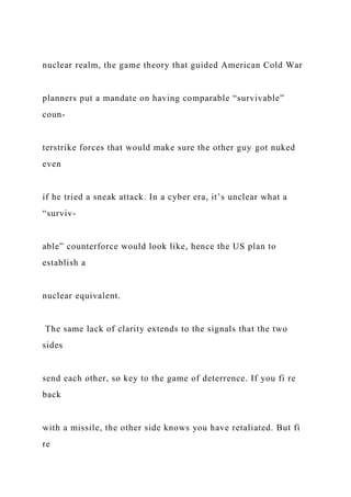 nuclear realm, the game theory that guided American Cold War
planners put a mandate on having comparable “survivable”
coun-
terstrike forces that would make sure the other guy got nuked
even
if he tried a sneak attack. In a cyber era, it’s unclear what a
“surviv-
able” counterforce would look like, hence the US plan to
establish a
nuclear equivalent.
The same lack of clarity extends to the signals that the two
sides
send each other, so key to the game of deterrence. If you fi re
back
with a missile, the other side knows you have retaliated. But fi
re
 