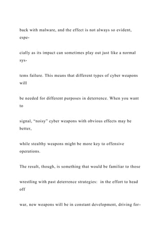 back with malware, and the effect is not always so evident,
espe-
cially as its impact can sometimes play out just like a normal
sys-
tems failure. This means that different types of cyber weapons
will
be needed for different purposes in deterrence. When you want
to
signal, “noisy” cyber weapons with obvious effects may be
better,
while stealthy weapons might be more key to offensive
operations.
The result, though, is something that would be familiar to those
wrestling with past deterrence strategies: in the effort to head
off
war, new weapons will be in constant development, driving for-
 