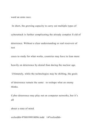 ward an arms race.
In short, the growing capacity to carry out multiple types of
cyberattack is further complicating the already complex fi eld of
deterrence. Without a clear understanding or real reservoir of
test
cases to study for what works, countries may have to lean more
heavily on deterrence by denial than during the nuclear age.
Ultimately, while the technologies may be shifting, the goals
of deterrence remain the same: to reshape what an enemy
thinks.
Cyber deterrence may play out on computer networks, but it’s
all
about a state of mind.
oxfordhb-9780199918096.indd 147oxfordhb-
 