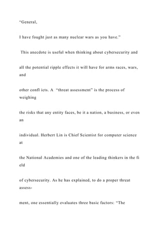 “General,
I have fought just as many nuclear wars as you have.”
This anecdote is useful when thinking about cybersecurity and
all the potential ripple effects it will have for arms races, wars,
and
other confl icts. A “threat assessment” is the process of
weighing
the risks that any entity faces, be it a nation, a business, or even
an
individual. Herbert Lin is Chief Scientist for computer science
at
the National Academies and one of the leading thinkers in the fi
eld
of cybersecurity. As he has explained, to do a proper threat
assess-
ment, one essentially evaluates three basic factors: “The
 